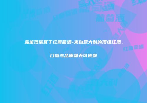 品鉴玛诺瓦干红葡萄酒-来自意大利的顶级红酒，口感与品质都无可挑剔