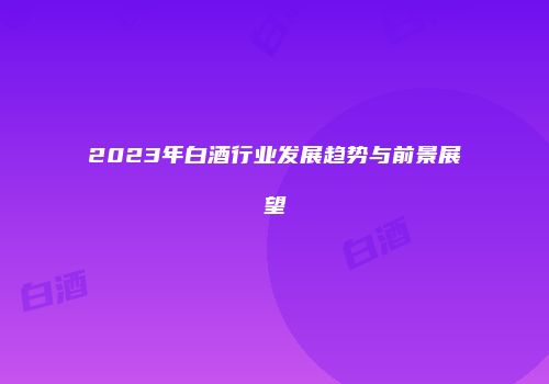 2023年白酒行业发展趋势与前景展望