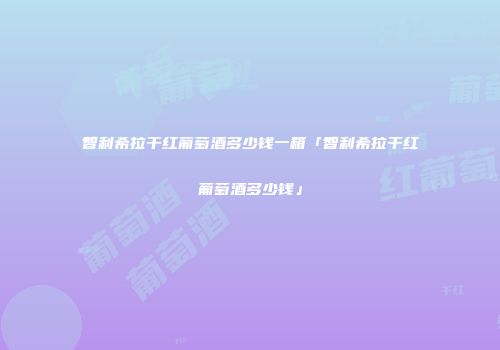 智利希拉干红葡萄酒多少钱一箱「智利希拉干红葡萄酒多少钱」