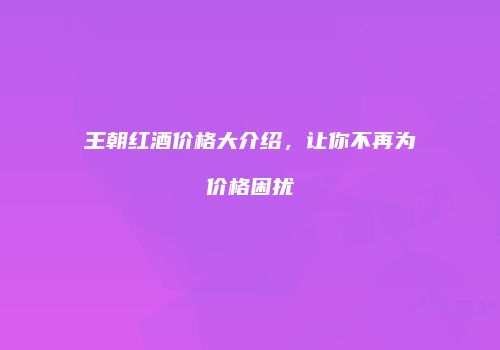 王朝红酒价格大介绍，让你不再为价格困扰