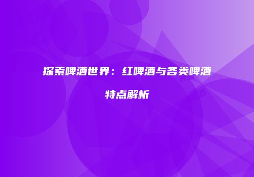 探索啤酒世界：红啤酒与各类啤酒特点解析