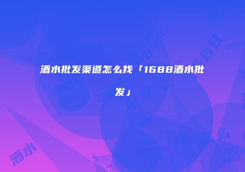 酒水批发渠道怎么找「1688酒水批发」