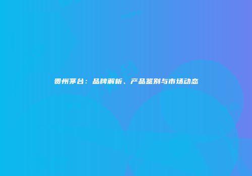 贵州茅台：品牌解析、产品鉴别与市场动态