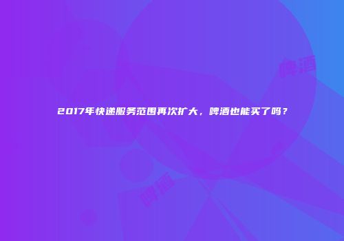 2017年快递服务范围再次扩大，啤酒也能买了吗？