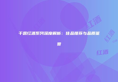 干露红酒系列深度解析：佳品推荐与品质鉴赏