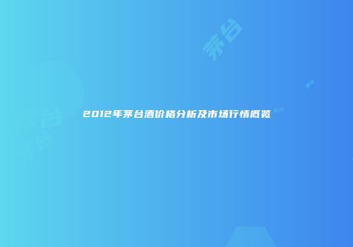 2012年茅台酒价格分析及市场行情概览