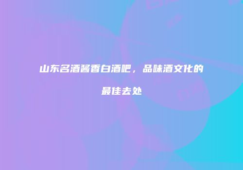 山东名酒酱香白酒吧，品味酒文化的最佳去处