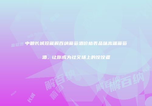 中粮长城珍藏解百纳葡萄酒价格表品味高端葡萄酒，让你成为社交场上的佼佼者