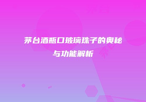 茅台酒瓶口玻璃珠子的奥秘与功能解析