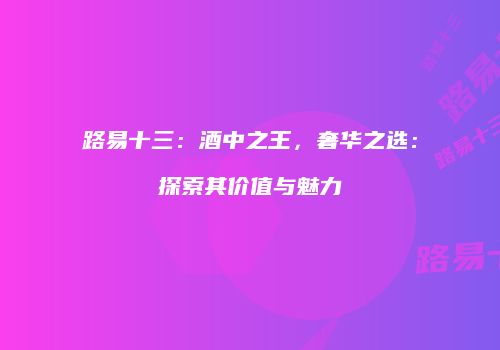 路易十三：酒中之王，奢华之选：探索其价值与魅力