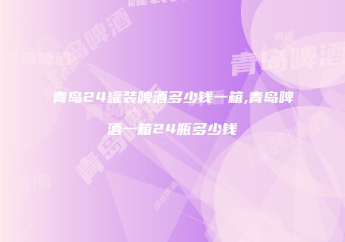 青岛24罐装啤酒多少钱一箱,青岛啤酒一箱24瓶多少钱