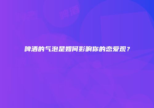 啤酒的气泡是如何影响你的恋爱观？