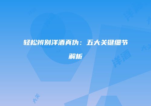 轻松辨别洋酒真伪：五大关键细节解析