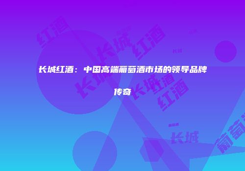 长城红酒：中国高端葡萄酒市场的领导品牌传奇