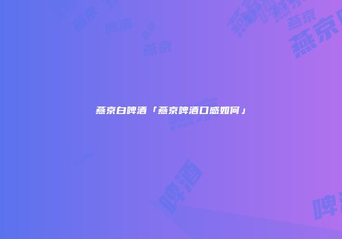 燕京白啤酒「燕京啤酒口感如何」