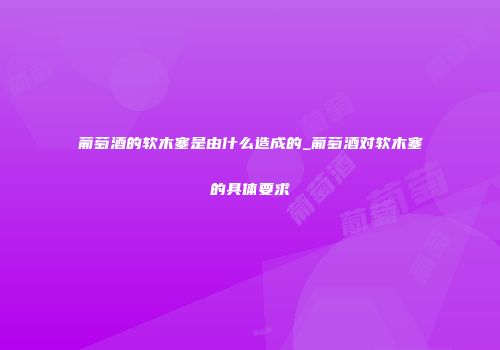 葡萄酒的软木塞是由什么造成的_葡萄酒对软木塞的具体要求