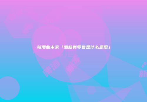 新酒业未来「酒业新零售是什么意思」