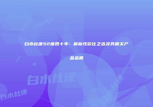 白水杜康52度四十年：解析性价比之选及其相关产品品质