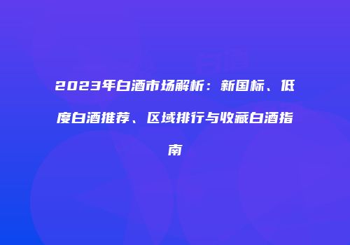 2023年白酒市场解析：新国标、低度白酒推荐、区域排行与收藏白酒指南