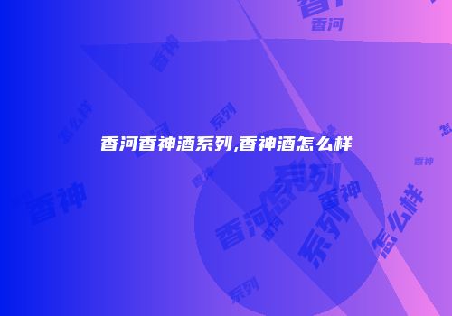 香河香神酒系列,香神酒怎么样