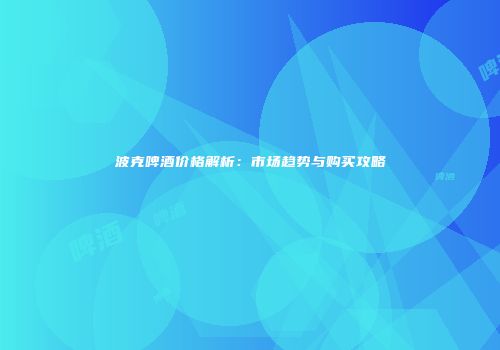 波克啤酒价格解析：市场趋势与购买攻略