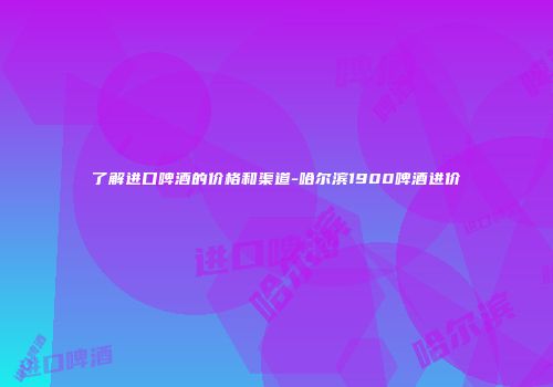 了解进口啤酒的价格和渠道-哈尔滨1900啤酒进价