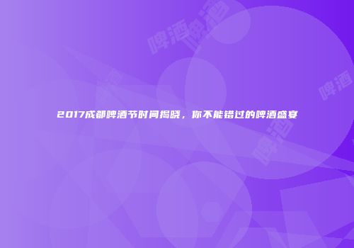 2017成都啤酒节时间揭晓，你不能错过的啤酒盛宴