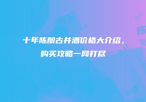 十年陈酿古井酒价格大介绍，购买攻略一网打尽