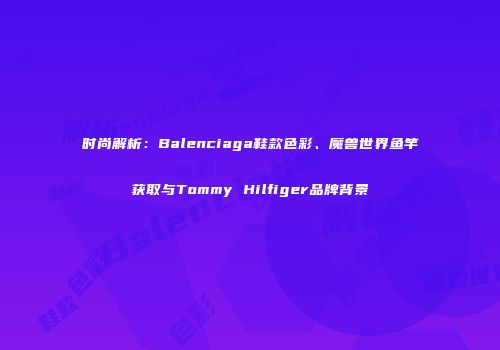 时尚解析：Balenciaga鞋款色彩、魔兽世界鱼竿获取与Tommy Hilfiger品牌背景