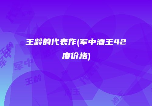 王龄的代表作(军中酒王42度价格)