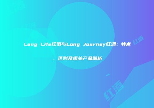 Long Life红酒与Long Journey红酒：特点、区别及相关产品解析