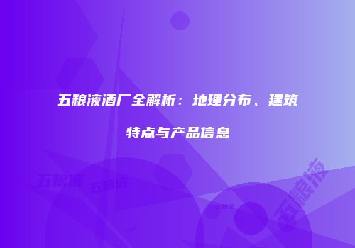 五粮液酒厂全解析：地理分布、建筑特点与产品信息