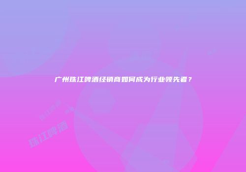 广州珠江啤酒经销商如何成为行业领先者？