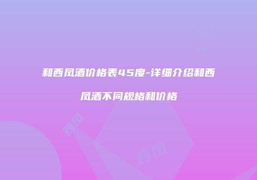 和西凤酒价格表45度-详细介绍和西凤酒不同规格和价格