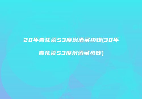 20年青花瓷53度汾酒多少钱(30年青花瓷53度汾酒多少钱)