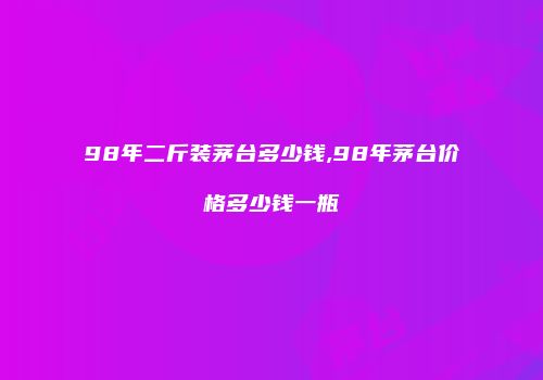 98年二斤装茅台多少钱,98年茅台价格多少钱一瓶