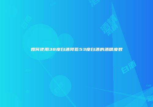 如何使用38度白酒降低53度白酒的酒精度数