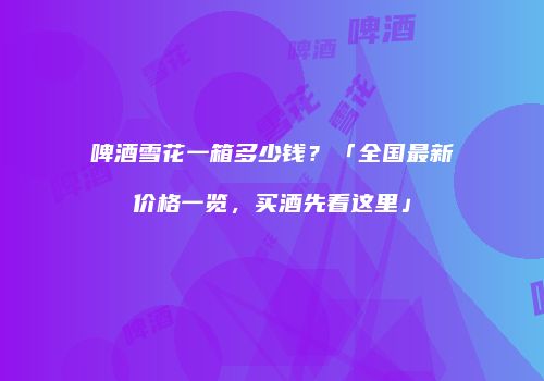 啤酒雪花一箱多少钱？「全国最新价格一览，买酒先看这里」