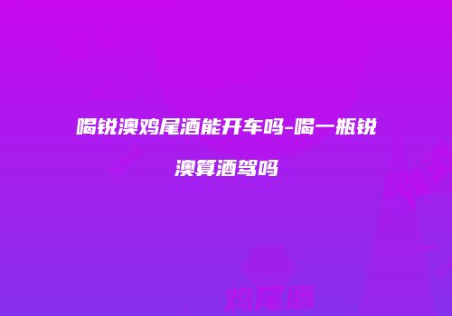 喝锐澳鸡尾酒能开车吗-喝一瓶锐澳算酒驾吗
