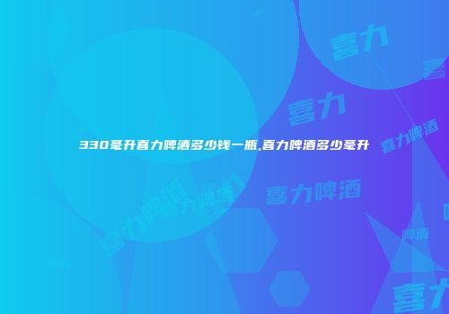 330毫升喜力啤酒多少钱一瓶,喜力啤酒多少毫升