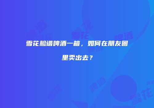 雪花脸谱啤酒一箱，如何在朋友圈里卖出去？
