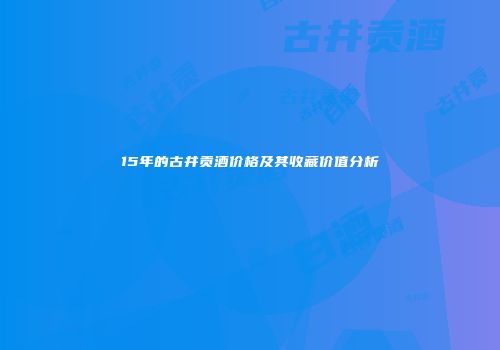 15年的古井贡酒价格及其收藏价值分析