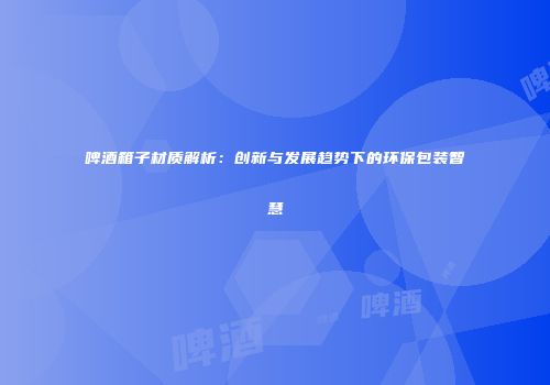 啤酒箱子材质解析：创新与发展趋势下的环保包装智慧