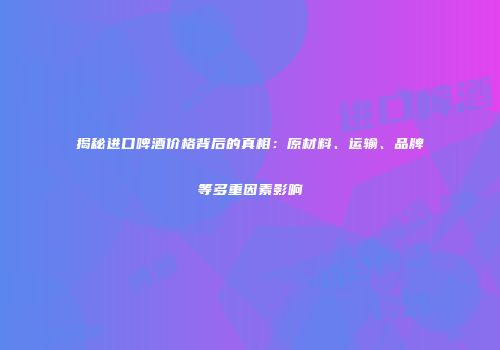揭秘进口啤酒价格背后的真相：原材料、运输、品牌等多重因素影响