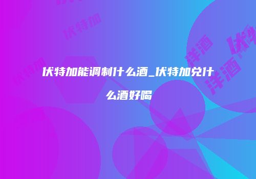 伏特加能调制什么酒_伏特加兑什么酒好喝