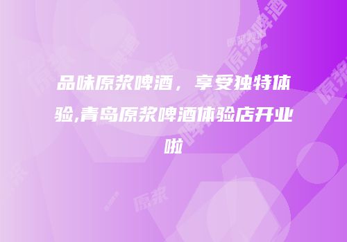 品味原浆啤酒，享受独特体验,青岛原浆啤酒体验店开业啦