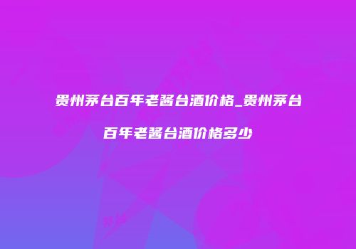 贵州茅台百年老酱台酒价格_贵州茅台百年老酱台酒价格多少