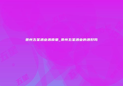 贵州五星酒业酒质量_贵州五星酒业的酒好吗