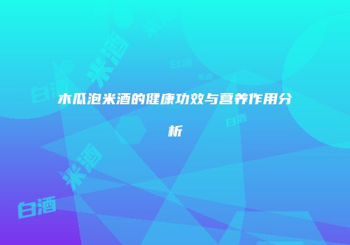 木瓜泡米酒的健康功效与营养作用分析