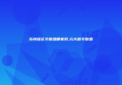 苏州桂花冬酿酒哪家好,元大昌冬酿酒